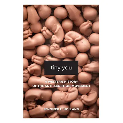 "Tiny You: A Western History of the Anti-Abortion Movement" - "" ("Holland Jennifer L.")