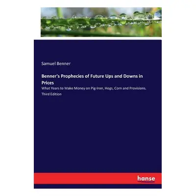 "Benner's Prophecies of Future Ups and Downs in Prices: What Years to Make Money on Pig-Iron, Ho