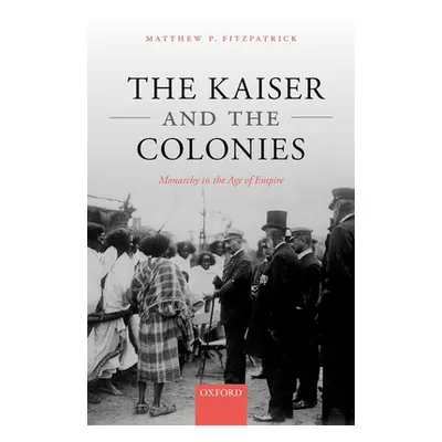 "The Kaiser and the Colonies: Monarchy in the Age of Empire" - "" ("Fitzpatrick Matthew P.")