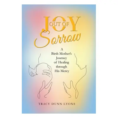 "Joy out of Sorrow: A Birth Mother's Journey of Healing Through His Mercy" - "" ("Lyons Tracy Du