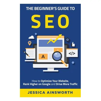 "The Beginner's Guide to SEO: How to Optimize Your Website, Rank Higher on Google and Drive More