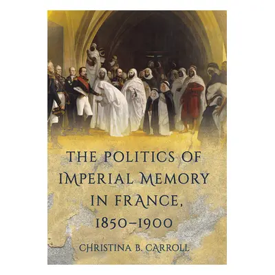 "The Politics of Imperial Memory in France, 1850-1900" - "" ("Carroll Christina B.")