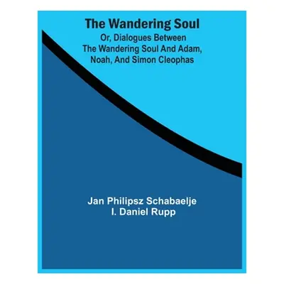 "The Wandering Soul: Or, Dialogues Between The Wandering Soul And Adam, Noah, And Simon Cleophas