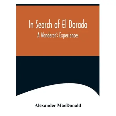 "In Search of El Dorado; A Wanderer's Experiences" - "" ("MacDonald Alexander")