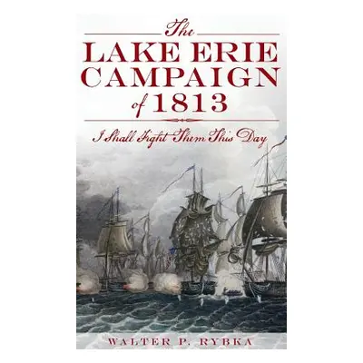 "The Lake Erie Campaign of 1813: I Shall Fight Them This Day" - "" ("Rybka Walter P.")