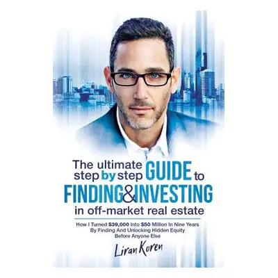 "The Ultimate Step By Step Guide To Finding & Investing In Off-Market Real Estate: How I Turned 