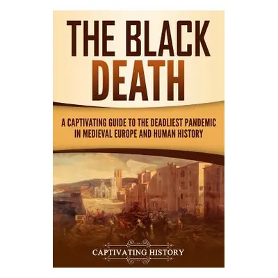 "The Black Death: A Captivating Guide to the Deadliest Pandemic in Medieval Europe and Human His