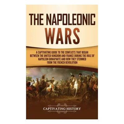 "The Napoleonic Wars: A Captivating Guide to the Conflicts That Began Between the United Kingdom