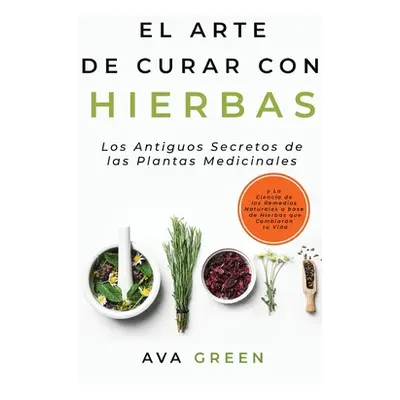 "El Arte de Curar con Hierbas: Los Antiguos Secretos de las Plantas Medicinales y La Ciencia de 