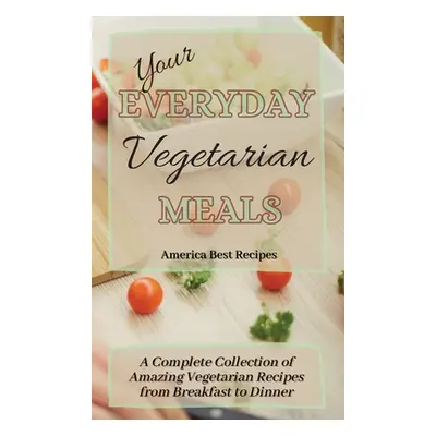 "Your Everyday Vegetarian Meals: A Complete Collection of Amazing Vegetarian Recipes from Breakf