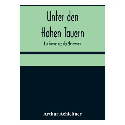 "Unter den Hohen Tauern: Ein Roman aus der Steiermark" - "" ("Achleitner Arthur")