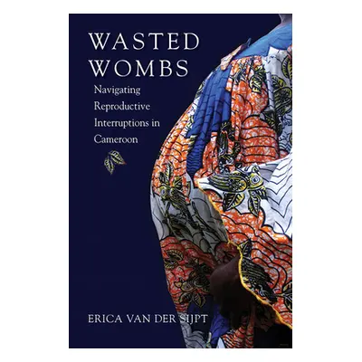 "Wasted Wombs: Navigating Reproductive Interruptions in Cameroon" - "" ("Van Der Sijpt Erica")