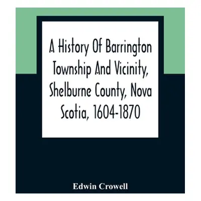 "A History Of Barrington Township And Vicinity, Shelburne County, Nova Scotia, 1604-1870; With A