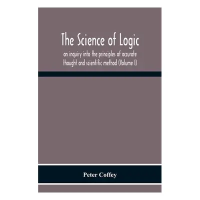 "The Science Of Logic; An Inquiry Into The Principles Of Accurate Thought And Scientific Method 