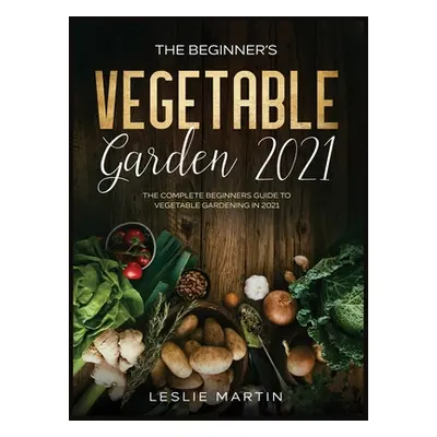 "The Beginner's Vegetable Garden 2021: The Complete Beginners Guide To Vegetable Gardening in 20