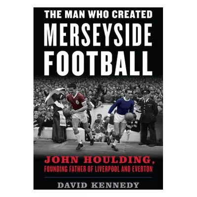 "The Man Who Created Merseyside Football: John Houlding, Founding Father of Liverpool and Everto