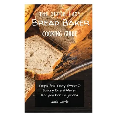 "The Super Easy Bread Baker Cooking Guide: Simple And Tasty Sweet & Savory Bread Maker Recipes F