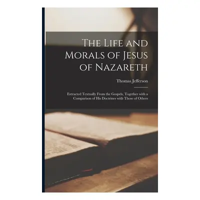 "The Life and Morals of Jesus of Nazareth: Extracted Textually From the Gospels, Together With a