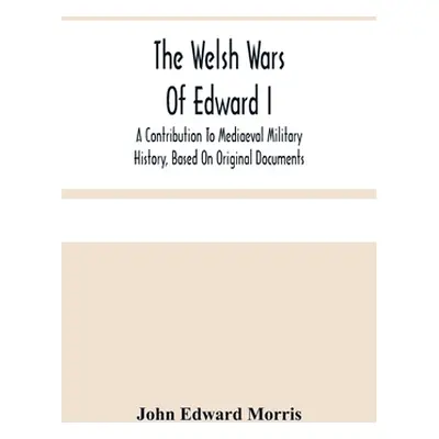 "The Welsh Wars Of Edward I: A Contribution To Mediaeval Military History, Based On Original Doc