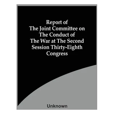 "Report Of The Joint Committee On The Conduct Of The War At The Second Session Thirty-Eighth Con