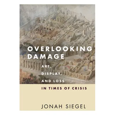 "Overlooking Damage: Art, Display, and Loss in Times of Crisis" - "" ("Siegel Jonah")