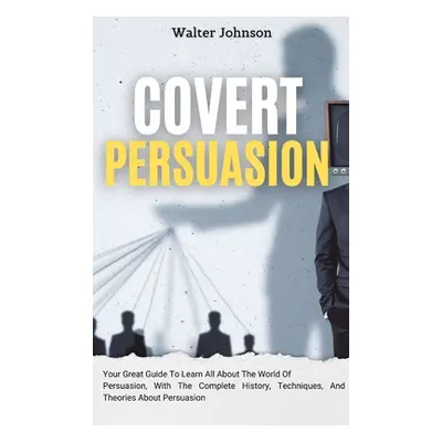 "Covert Persuasion: Your Great Guide To Learn All About The World Of Persuasion, With The Comple