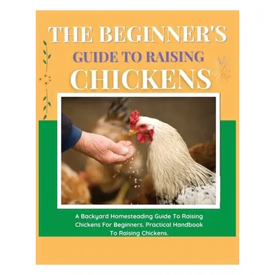 "The Beginner's Guide to Raising Chickens: A Backyard Homesteading Guide to Raising Chickens for