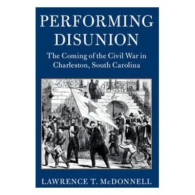 "Performing Disunion: The Coming of the Civil War in Charleston, South Carolina" - "" ("McDonnel