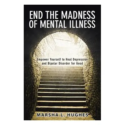 "End the Madness of Mental Illness: Empower Yourself to Heal Depression and Bipolar Disorder for