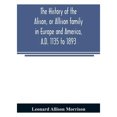 "The history of the Alison, or Allison family in Europe and America, A.D. 1135 to 1893; giving a