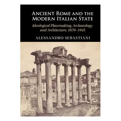 "Ancient Rome and the Modern Italian State: Ideological Placemaking, Archaeology, and Architectu