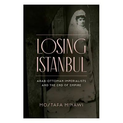 "Losing Istanbul: Arab-Ottoman Imperialists and the End of Empire" - "" ("Minawi Mostafa")