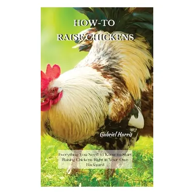 "How-To Raise Chickens: Everything You Need to Know to Start Raising Chickens Right in Your Own 