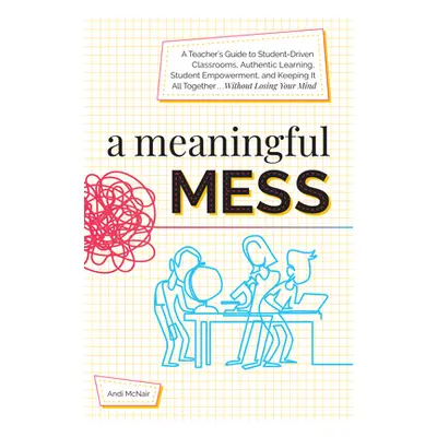 "A Meaningful Mess: A Teacher's Guide to Student-Driven Classrooms, Authentic Learning, Student 