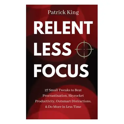 "Relentless Focus: 27 Small Tweaks to Beat Procrastination, Skyrocket Productivity, Outsmart Dis