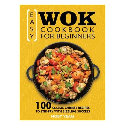 "Easy Wok Cookbook for Beginners: 100 Classic Chinese Recipes to Stir-Fry with Sizzling Success"