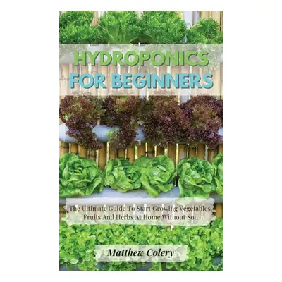 "Hydroponics for Beginners: The Ultimate Guide To Start Growing Vegetables, Fruits And Herbs At 