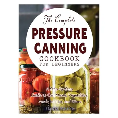 "The Complete Pressure Canning Cookbook for Beginners: A Step-by-Step Guide to Can Meats, Vegeta