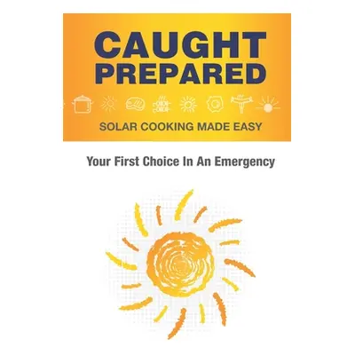 "Caught Prepared: Solar Cooking Made Easy: Your First Choice In An Emergency" - "" ("Spencer Sam