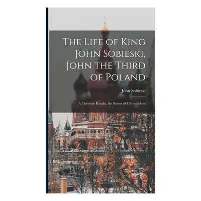 "The Life of King John Sobieski, John the Third of Poland; a Christian Knight, the Savior of Chr