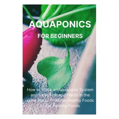 "Aquaponics for Beginners: How to Make an Aquaponic System and Raise Fish and Plants in the same