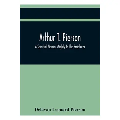 "Arthur T. Pierson; A Spiritual Warrior Mighty In The Scriptures; A Leader In The Modern Mission