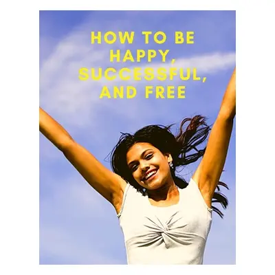 "Change Your Life: How To Be Happy, Successful, And Free: How To Be Happy, Successful, And Free"