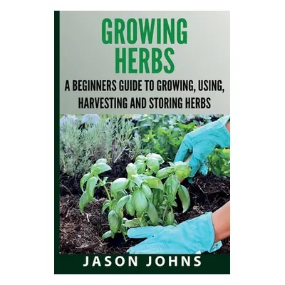 "Growing Herbs A Beginners Guide to Growing, Using, Harvesting and Storing Herbs: The Complete G