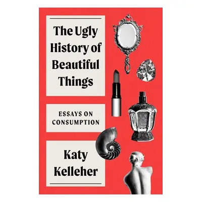 "The Ugly History of Beautiful Things: Essays on Desire and Consumption" - "" ("Kelleher Katy")