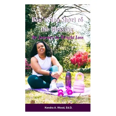 "Don't Stop Short of the Blessing: My Journey to Weight Loss" - "" ("Wood Ed D. Kendra a.")