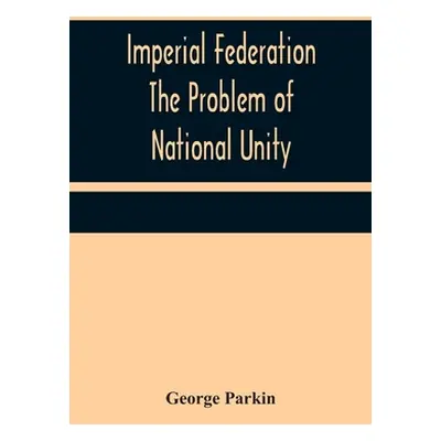 "Imperial Federation The Problem of National Unity" - "" ("Parkin George")