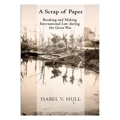 "Scrap of Paper: Breaking and Making International Law During the Great War" - "" ("Hull Isabel 