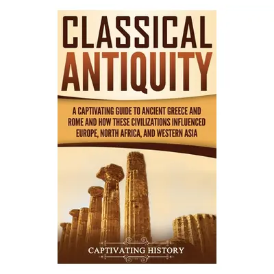 "Classical Antiquity: A Captivating Guide to Ancient Greece and Rome and How These Civilizations