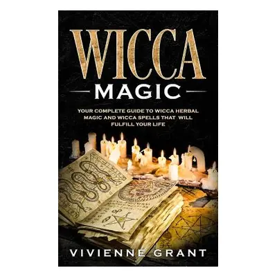 "Wicca Magic: Your Complete Guide to Wicca Herbal Magic and Wicca Spells That Will Fulfill Your 